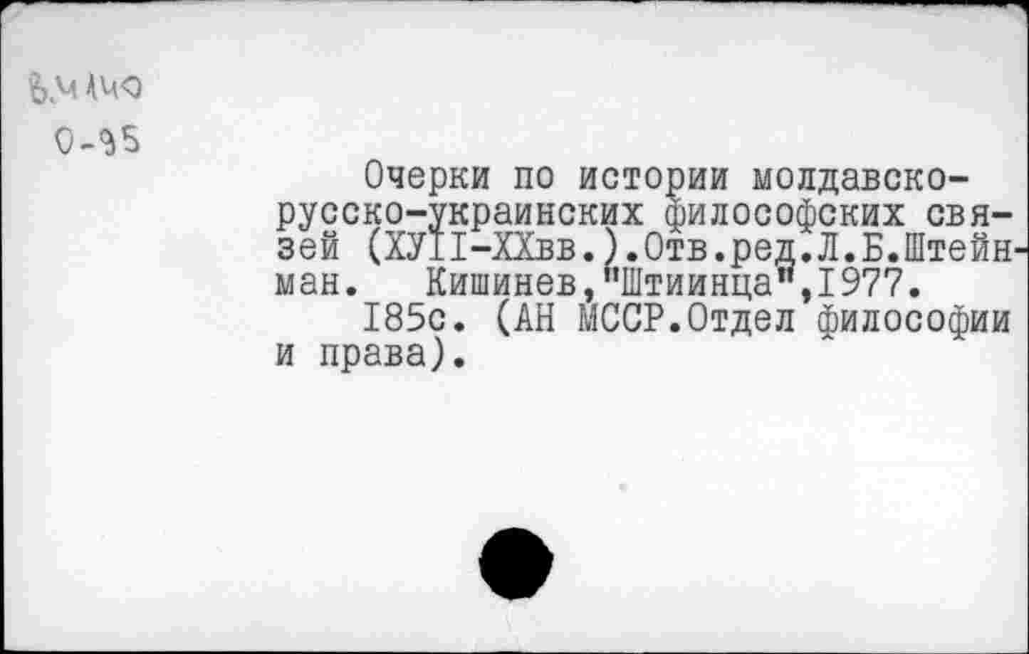 ﻿0-^5
Очерки по истории молдавско-русско-украинских философских связей (ХУИ-ХХвв. ).Отв.ред.Л.Б.Штейн ман.	Кишинев,"Штиинца",1977.
185с. (АН МССР.Отдел философии и права).